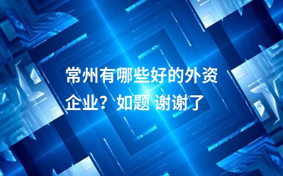 常州有哪些好的外资企业？如题 谢谢了